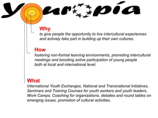 Why
to give people the opportunity to live intercultural experiences
and actively take part in building up their own cultures.

How
fostering non-formal learning environments, promoting intercultural
meetings and boosting active participation of young people
both at local and international level.

What
International Youth Exchanges, National and Transnational Initiatives,
Seminars and Training Courses for youth workers and youth leaders,
Work Camps, Coaching for organizations, debates and round tables on
emerging issues, promotion of cultural activities.

 