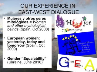 OUR EXPERIENCE IN
EAST-WEST DIALOGUE
• Mujeres y otros seres
mitológicos = Women
and other mythological
beings (Spain, Oct 2008)
• European women:
yesterday, today and
tomorrow (Spain, Oct
2009)
• Gender “Equalability”
(Ukraine, June 2010)

 