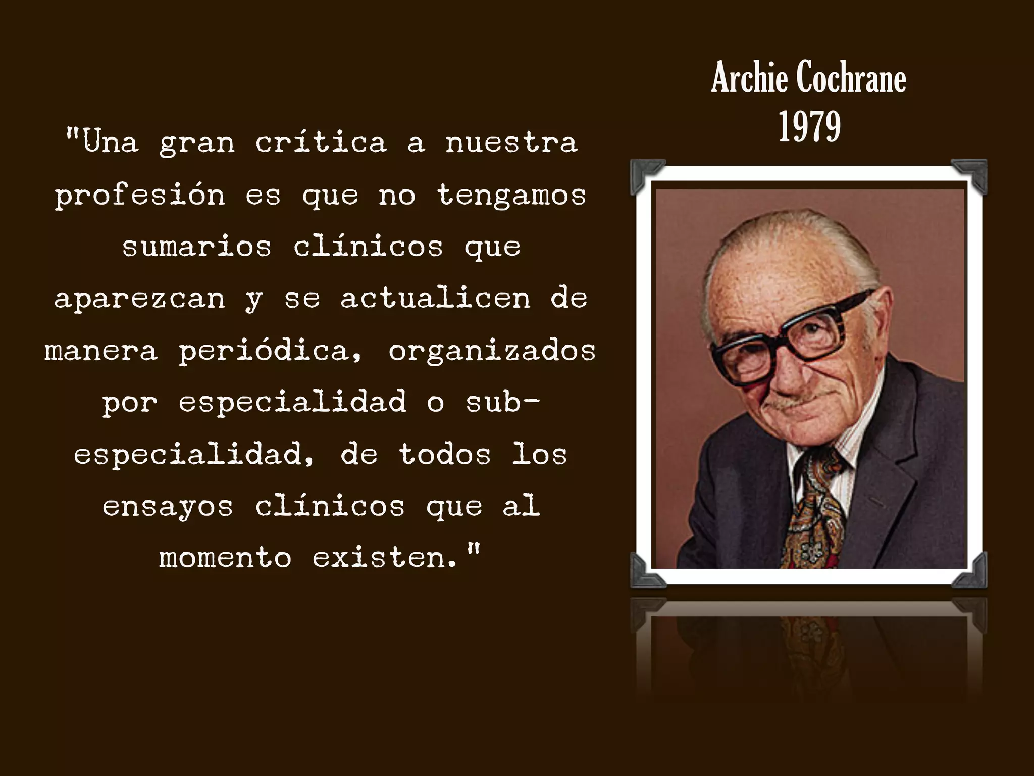 Archie Cochrane
 “Una gran crítica a nuestra         1979
profesión es que no tengamos
    sumarios clínicos que
aparezcan y se actualicen de
manera periódica, organizados
  por especialidad o sub-
 especialidad, de todos los
   ensayos clínicos que al
      momento existen.”
 