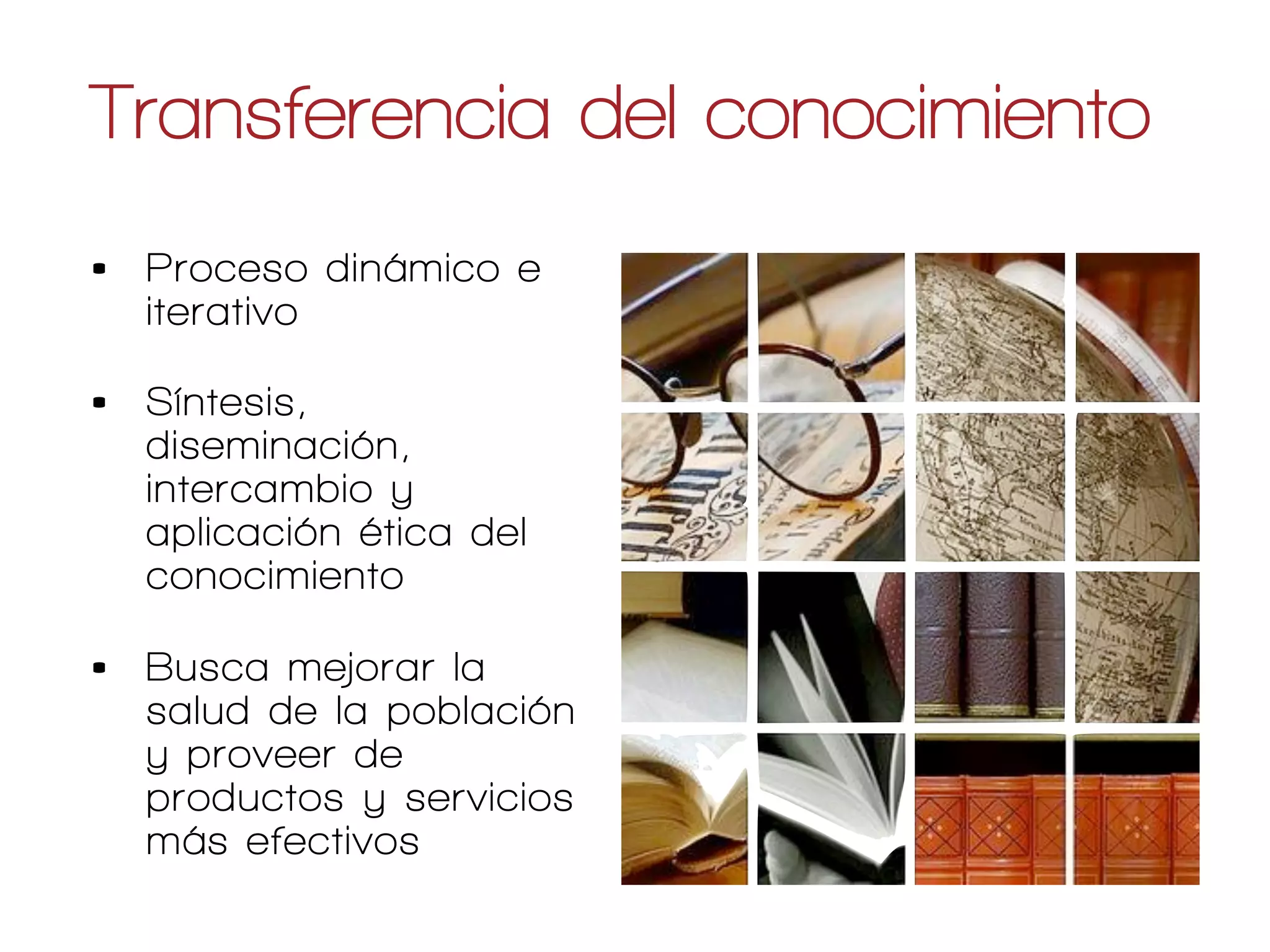 Transferencia del conocimiento
•   Proceso dinámico e
    iterativo

•   Síntesis,
    diseminación,
    intercambio y
    aplicación ética del
    conocimiento

•   Busca mejorar la
    salud de la población
    y proveer de
    productos y servicios
    más efectivos
                            Canadian Institutes of Health Research
 