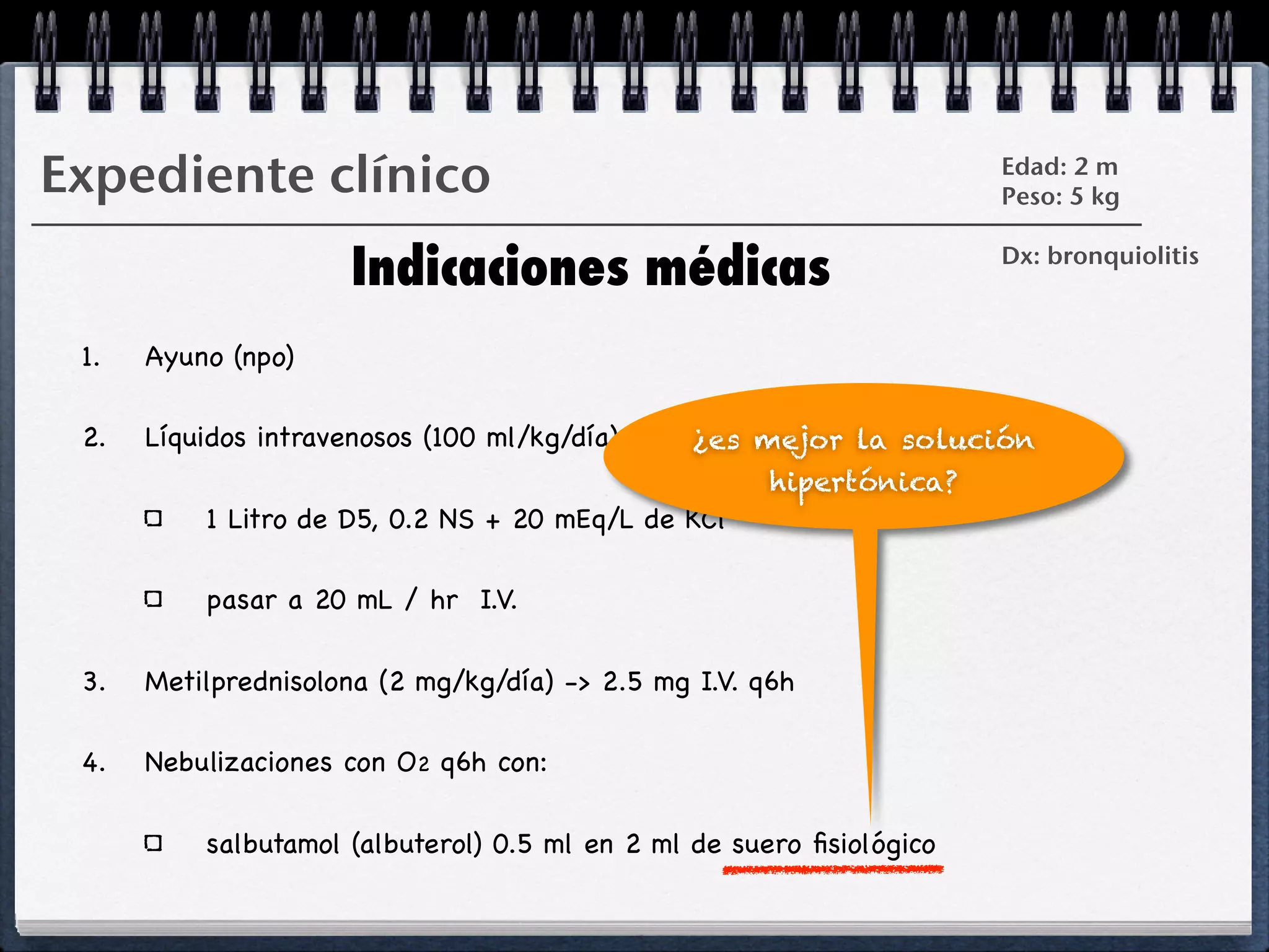 Expediente clínico                                                    Edad: 2 m
                                                                      Peso: 5 kg


                      Indicaciones médicas                            Dx: bronquiolitis



 1.   Ayuno (npo)

 2.   Líquidos intravenosos (100 ml/kg/día)     ¿es mejor la solución
                                                      hipertónica?
          1 Litro de D5, 0.2 NS + 20 mEq/L de KCl

          pasar a 20 mL / hr I.V.

 3.   Metilprednisolona (2 mg/kg/día) -> 2.5 mg I.V. q6h

 4.   Nebulizaciones con O2 q6h con:

          salbutamol (albuterol) 0.5 ml en 2 ml de suero ﬁsiológico
 