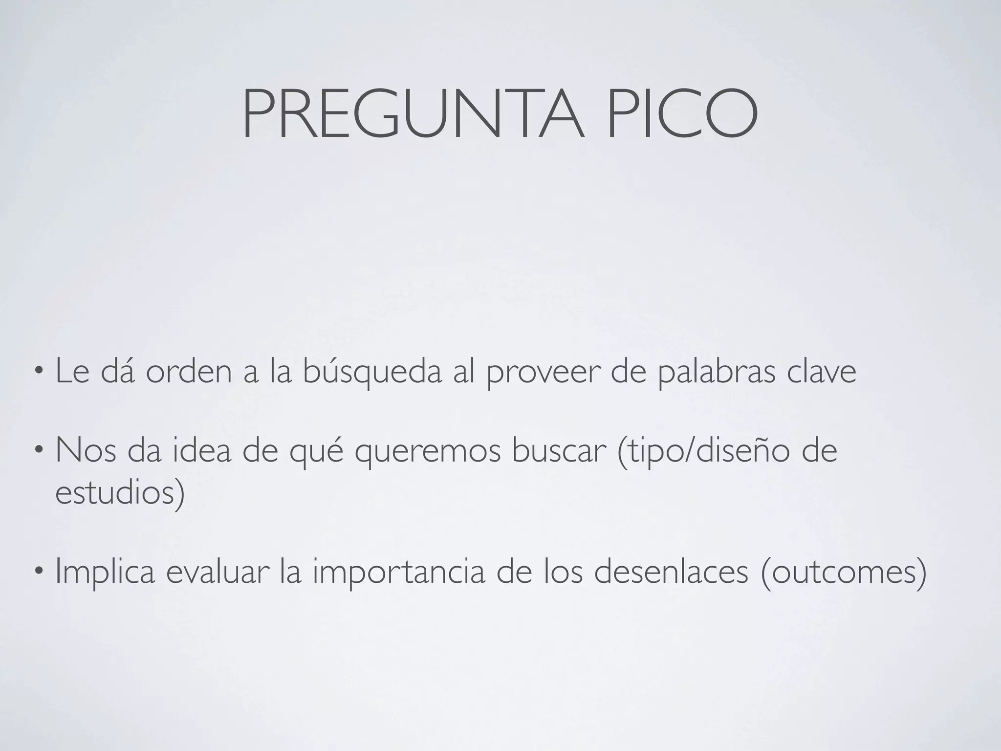 PREGUNTA PICO


• Le   dá orden a la búsqueda al proveer de palabras clave

• Nos da idea de qué queremos buscar (tipo/diseño de
 estudios)

• Implica   evaluar la importancia de los desenlaces (outcomes)
 