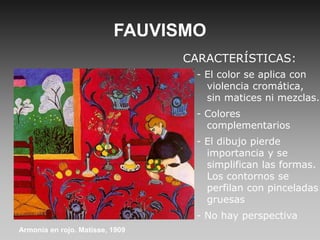 FAUVISMO
CARACTERÍSTICAS:
- El color se aplica con
violencia cromática,
sin matices ni mezclas.
- Colores
complementarios
- El dibujo pierde
importancia y se
simplifican las formas.
Los contornos se
perfilan con pinceladas
gruesas
- No hay perspectiva
Armonía en rojo. Matisse, 1909
 