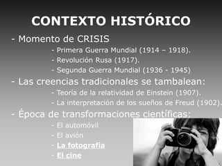 CONTEXTO HISTÓRICO
- Momento de CRISIS
- Primera Guerra Mundial (1914 – 1918).
- Revolución Rusa (1917).
- Segunda Guerra Mundial (1936 - 1945)
- Las creencias tradicionales se tambalean:
- Teoría de la relatividad de Einstein (1907).
- La interpretación de los sueños de Freud (1902).
- Época de transformaciones científicas:
- El automóvil
- El avión
- La fotografía
- El cine
 