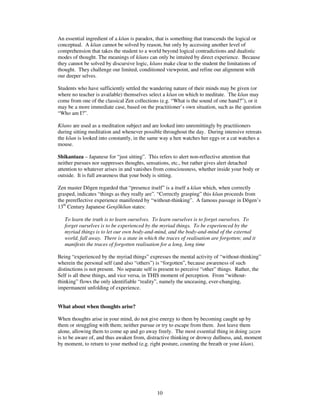 An essential ingredient of a kan is paradox, that is something that transcends the logical or 
conceptual. A kan cannot be solved by reason, but only by accessing another level of 
comprehension that takes the student to a world beyond logical contradictions and dualistic 
modes of thought. The meanings of kans can only be intuited by direct experience. Because 
they cannot be solved by discursive logic, kans make clear to the student the limitations of 
thought. They challenge our limited, conditioned viewpoint, and refine our alignment with 
our deeper selves. 
Students who have sufficiently settled the wandering nature of their minds may be given (or 
where no teacher is available) themselves select a kan on which to meditate. The kan may 
come from one of the classical Zen collections (e.g. “What is the sound of one hand?”), or it 
may be a more immediate case, based on the practitioner’s own situation, such as the question 
“Who am I?”. 
Kans are used as a meditation subject and are looked into unremittingly by practitioners 
during sitting meditation and whenever possible throughout the day. During intensive retreats 
the kan is looked into constantly, in the same way a hen watches her eggs or a cat watches a 
mouse. 
Shikantaza – Japanese for “just sitting”. This refers to alert non-reflective attention that 
neither pursues nor suppresses thoughts, sensations, etc., but rather gives alert detached 
attention to whatever arises in and vanishes from consciousness, whether inside your body or 
outside. It is full awareness that your body is sitting. 
Zen master Dgen regarded that “presence itself” is a itself a kan which, when correctly 
grasped, indicates “things as they really are”. “Correctly grasping” this kan proceeds from 
the prereflective experience manifested by “without-thinking”. A famous passage in Dgen’s 
13th Century Japanese Genjkan states: 
To learn the truth is to learn ourselves. To learn ourselves is to forget ourselves. To 
forget ourselves is to be experienced by the myriad things. To be experienced by the 
myriad things is to let our own body-and-mind, and the body-and-mind of the external 
world, fall away. There is a state in which the traces of realisation are forgotten; and it 
manifests the traces of forgotten realisation for a long, long time 
Being “experienced by the myriad things” expresses the mental activity of “without-thinking” 
wherein the personal self (and also “others”) is “forgotten”, because awareness of such 
distinctions is not present. No separate self is present to perceive “other” things. Rather, the 
Self is all these things, and vice versa, in THIS moment of perception. From “without-thinking” 
flows the only identifiable “reality”, namely the unceasing, ever-changing, 
10 
impermanent unfolding of experience. 
What about when thoughts arise? 
When thoughts arise in your mind, do not give energy to them by becoming caught up by 
them or struggling with them; neither pursue or try to escape from them. Just leave them 
alone, allowing them to come up and go away freely. The most essential thing in doing zazen 
is to be aware of, and thus awaken from, distractive thinking or drowsy dullness, and, moment 
by moment, to return to your method (e.g. right posture, counting the breath or your kan). 
 