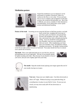 11 
Meditation posture 
Seated Zen meditation (zazen in Japanese) can be 
performed in a number of positions, either on a 
cushion on the floor, or on a chair. If you can learn 
how to sit on a cushion (zafu in Japanese) in the lotus 
position, this would be the preferable way. But if this 
is difficult, you can try a number of other alternatives 
described below, all of which allow correct spinal 
posture and abdominal breathing. 
Posture of the trunk Assuming you are using the full lotus or half lotus position, rest both 
knees on the floor, straighten the lower part of 
your back, push your buttocks outward and hips 
forward, and straighten your spine. Pull in your 
chin, and extend your neck as though piercing the 
ceiling. Your ears should be in line parallel to 
your shoulders, and your nose should be in line 
with your navel. After straightening your back, 
relax your shoulders, back, and abdomen without 
changing your posture. Sit upright, leaning neither 
to the left nor right, neither forward nor backward. Your spine should now have its natural 
curve and be free of tension. 
The hands Place your right hand palm-up on your left foot, and your 
left hand palm-up on your right palm. The tips of your thumbs should 
be lightly touching each other. Place the tips of your thumbs in front of 
your navel, and your arms slightly apart from your body. 
The mouth Keep the mouth closed, placing your tongue against the roof of 
your mouth, leaving no air space. 
Your eyes Keep your eyes slightly open. Cast them downwards at 
about a 45º angle. Without focusing on any particular thing, let 
everything have its place in your field of vision. If your eyes are 
closed, you may more easily drift off into drowsiness or 
daydreaming. 
 