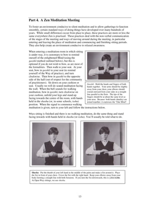 Part 4. A Zen Meditation Meeting 
To foster an environment conducive to silent meditation and to allow gatherings to function 
smoothly, certain standard ways of doing things have developed over many hundreds of 
years. While small differences occur from place to place, these practices are more or less the 
same everywhere Zen is practised. These practices deal with the non-verbal communication 
of the stages of the meeting and ways of moving around during the meeting, in particular 
entering and leaving the place of meditation and commencing and finishing sitting periods. 
They also help create an environment conducive to relaxed awareness. 
When entering a meditation room in which sitting 
is under way, it is customary to bow to remind 
oneself of the enlightened Mind (using the 
gassh method outlined below), but this is 
optional if you do not wish to bow, as are most of 
the formalities. Then walk to your seat. At your 
seat, bow in gassh to your seat (to remind 
yourself of the Way of practice), and turn 
clockwise. Then bow in gassh to the opposite 
side of the hall (out of respect for the community 
of practitioners). Sit down on your cushion or 
seat. Usually we will do seated meditation facing 
the wall. When the bell sounds for walking 
meditation, bow in gassh, turn clockwise on 
your cushion, unfold your legs and stand up 
facing towards the centre of the room, with hands 
held in the shashu (or, in some schools, isshu) 
position. When the signal to commence walking 
meditation is given, turn to your left and follow the instructions below. 
When sitting is finished and there is no walking meditation, do the same thing and stand 
facing inwards with hands held in shashu (or isshu). You’ll usually be told what to do. 
Shashu: Put the thumb of your left hand in the middle of the palm and make a fist around it. Place 
the fist in front of your chest. Cover the fist with the right hand. Keep your elbows away from your 
body forming a straight line with both forearms. If you turn the fist downwards, this is called isshu. 
At Open Way sittings, we use shashu. 
13 
Gassh: Hold the hands and fingers of both 
hands together. Your arms should be slightly 
away from your chest, your elbows should 
extend outward from your sides in a straight 
line parallel to the floor. The tips of the 
fingers should be at about the same level as 
your nose. Because both hands (duality) are 
joined together, it expresses the “One Mind”. 
 