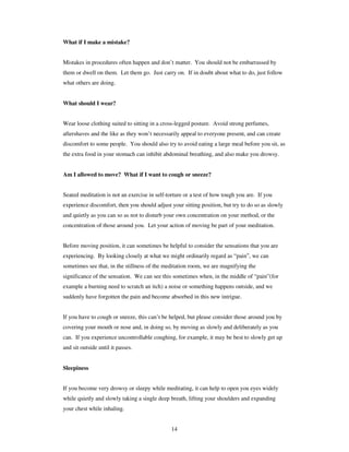 14 
What if I make a mistake? 
Mistakes in procedures often happen and don’t matter. You should not be embarrassed by 
them or dwell on them. Let them go. Just carry on. If in doubt about what to do, just follow 
what others are doing. 
What should I wear? 
Wear loose clothing suited to sitting in a cross-legged posture. Avoid strong perfumes, 
aftershaves and the like as they won’t necessarily appeal to everyone present, and can create 
discomfort to some people. You should also try to avoid eating a large meal before you sit, as 
the extra food in your stomach can inhibit abdominal breathing, and also make you drowsy. 
Am I allowed to move? What if I want to cough or sneeze? 
Seated meditation is not an exercise in self-torture or a test of how tough you are. If you 
experience discomfort, then you should adjust your sitting position, but try to do so as slowly 
and quietly as you can so as not to disturb your own concentration on your method, or the 
concentration of those around you. Let your action of moving be part of your meditation. 
Before moving position, it can sometimes be helpful to consider the sensations that you are 
experiencing. By looking closely at what we might ordinarily regard as “pain”, we can 
sometimes see that, in the stillness of the meditation room, we are magnifying the 
significance of the sensation. We can see this sometimes when, in the middle of “pain”(for 
example a burning need to scratch an itch) a noise or something happens outside, and we 
suddenly have forgotten the pain and become absorbed in this new intrigue. 
If you have to cough or sneeze, this can’t be helped, but please consider those around you by 
covering your mouth or nose and, in doing so, by moving as slowly and deliberately as you 
can. If you experience uncontrollable coughing, for example, it may be best to slowly get up 
and sit outside until it passes. 
Sleepiness 
If you become very drowsy or sleepy while meditating, it can help to open you eyes widely 
while quietly and slowly taking a single deep breath, lifting your shoulders and expanding 
your chest while inhaling. 
 