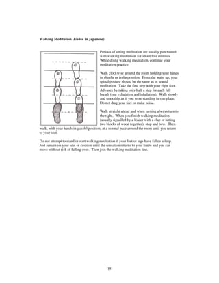15 
Walking Meditation (kinhin in Japanese) 
Periods of sitting meditation are usually punctuated 
with walking meditation for about five minutes. 
While doing walking meditation, continue your 
meditation practice. 
Walk clockwise around the room holding your hands 
in shashu or isshu position. From the waist up, your 
spinal posture should be the same as in seated 
meditation. Take the first step with your right foot. 
Advance by taking only half a step for each full 
breath (one exhalation and inhalation). Walk slowly 
and smoothly as if you were standing in one place. 
Do not drag your feet or make noise. 
Walk straight ahead and when turning always turn to 
the right. When you finish walking meditation 
(usually signalled by a leader with a clap or hitting 
two blocks of wood together), stop and bow. Then 
walk, with your hands in gassh position, at a normal pace around the room until you return 
to your seat. 
Do not attempt to stand or start walking meditation if your feet or legs have fallen asleep. 
Just remain on your seat or cushion until the sensation returns to your limbs and you can 
move without risk of falling over. Then join the walking meditation line. 
 