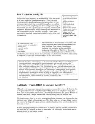 One of the things that is realized when you see the nature of the self is that what you do and what happens to 
you are the same thing. Realizing that you do not exist separately from everything else, you realize 
responsibility: you are responsible for everything you experience. You can no longer say, “He made me 
angry.” How could he make you angry? Only you can make you angry. That understanding changes your 
way of relating to the world and your way of looking at stress. You see that stress is created in your mental 
processing of your experiences. It usually has to do with separation. Whenever a threat, barrier or obstacle 
pops up, our immediate reaction is to pull back, to prepare mentally or physically to fight or run. If you 
become the barrier – become the fear, the pain, the anger – by experiencing it fully without judging or 
avoiding or running away, and then let it go, there is no barrier. Actually there is no way to pull away from it; 
you cannot run away. There is nowhere to run to, nothing to run from: it is you. 
John Daido Loori 
16 
Do not pursue the past. 
Do not lose yourself in the 
future. 
The past no longer is. 
The future has yet to 
come. Looking at life 
deeply as it is 
In the very here and now, 
The practitioner dwells in 
stability and freedom. 
(adapted from the 
Bhaddekaratta Sutta, 
translated by Thich Nhat 
Hanh) 
Part 5. Attention in daily life 
Zen practice really should not be separated from living, and living 
at all times can be one’s meditation practice. If you can avoid 
being captured by wandering thoughts that are unrelated to what 
you are doing at a particular moment (for example, now, reading 
these words), and be completely clear about what you are doing at 
that moment, you will experience peace, tranquility, openness and 
brightness. When mastered, there will be very little disturbance to 
one’s emotions in carrying your daily activities. Even if your 
emotions are disturbed, you can easily return to clarity about what 
you are doing. 
The opportunity to discover reality is not later, when 
things improve or when your current problems have 
been sorted out. Your current circumstances, 
including your problems, are the material for 
awakening to the reality of This, Now. If you are 
experiencing a problem, that also is This/Now. Go 
My Teacher once said to me, 
- become one with the knot itself, til it 
dissolves away. 
- sweep the garden. 
- any size. 
Gary Snyder 
into the knot, see it clearly. If you are experiencing ease, that also is This/Now, but don’t try 
to hold on to it, as the next moment will have its own characteristics. 
And finally - What is THIS? Do you know this NOW? 
Although we have never experienced this moment, we assume that we know all about it – this 
is the greatest hindrance to living the enlightened life, because the enlightened life is This, 
Now. Now is always here and unknown – the unpredictable meeting that is Life. Moment by 
moment, each one is a unique, unrepeatable, once-occurring chance to discover Now. 
The only necessary thing for us to do, outweighing all other priorities, is to clearly realise that 
we do not know what is before us right now, This. Here is the core message of Zen, which is 
the source of all the psychological, spiritual and ethical teachings than have been offered over 
thousands of years. 
Without indulging in your good circumstances, or hating or rejecting your bad circumstances, 
just meet Now as it happens, be This, no matter what it is. Not only is there no time like the 
present, there is no time but the present. 
 