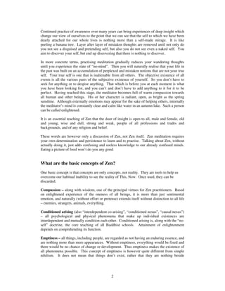 Continued practice of awareness over many years can bring experiences of deep insight which 
change our view of ourselves to the point that we can see that the self to which we have been 
dearly attached for our whole lives is nothing more than a self-made mirage. It is like 
peeling a banana tree. Layer after layer of mistaken thoughts are removed until not only do 
you not see a disguised and pretending self, but also you do not see even a naked self. You 
aim to discover your self, but end up discovering that there is nothing to discover. 
In more concrete terms, practising meditation gradually reduces your wandering thoughts 
until you experience the state of “no-mind”. Then you will naturally realise that your life in 
the past was built on an accumulation of perplexed and mistaken notions that are not your true 
self. Your true self is one that is inalienable from all others. The objective existence of all 
events is all the various parts of the subjective existence of yourself. So you don’t have to 
seek for anything or to despise anything. That which is before you at each moment is what 
you have been looking for, and you can’t and don’t have to add anything to it for it to be 
perfect. Having reached this stage, the meditator becomes full of warm compassion towards 
all human and other beings. His or her character is radiant, open, as bright as the spring 
sunshine. Although externally emotions may appear for the sake of helping others, internally 
the meditator’s mind is constantly clear and calm like water in an autumn lake. Such a person 
can be called enlightened. 
It is an essential teaching of Zen that the door of insight is open to all, male and female, old 
and young, wise and dull, strong and weak, people of all professions and trades and 
backgrounds, and of any religion and belief. 
These words are however only a discussion of Zen, not Zen itself. Zen meditation requires 
your own determination and persistence to learn and to practise. Talking about Zen, without 
actually doing it, just adds confusing and useless knowledge to our already confused minds. 
Eating a picture of food won’t do you any good. 
What are the basic concepts of Zen? 
One basic concept is that concepts are only concepts, not reality. They are tools to help us 
overcome our habitual inability to see the reality of This, Now. Once used, they can be 
discarded. 
Compassion – along with wisdom, one of the principal virtues for Zen practitioners. Based 
on enlightened experience of the oneness of all beings, it is more than just sentimental 
emotion, and naturally (without effort or pretense) extends itself without distinction to all life 
– enemies, strangers, animals, everything. 
Conditioned arising (also “interdependent co-arising”, “conditioned nexus”, “causal nexus”) 
– all psychological and physical phenomena that make up individual existences are 
interdependent and mutually condition each other. Conditioned arising is, along with the “no-self” 
doctrine, the core teaching of all Buddhist schools. Attainment of enlightenment 
depends on comprehending its function. 
Emptiness – all things, including people, are regarded as not having an enduring essence, and 
are nothing more than mere appearances. Without emptiness, everything would be fixed and 
there would be no chance of change or development. Thus emptiness makes the existence of 
all phenomena possible. This concept of emptiness is however quite different from simple 
nihilism. It does not mean that things don’t exist, rather that they are nothing beside 
2 
 