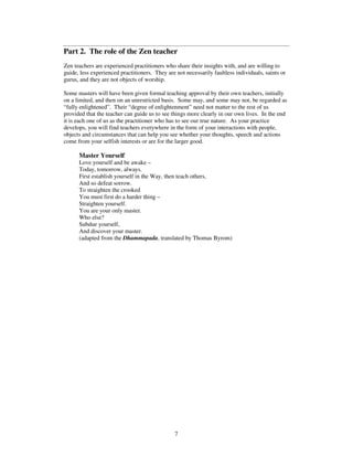 Part 2. The role of the Zen teacher 
Zen teachers are experienced practitioners who share their insights with, and are willing to 
guide, less experienced practitioners. They are not necessarily faultless individuals, saints or 
gurus, and they are not objects of worship. 
Some masters will have been given formal teaching approval by their own teachers, initially 
on a limited, and then on an unrestricted basis. Some may, and some may not, be regarded as 
“fully enlightened”. Their “degree of enlightenment” need not matter to the rest of us 
provided that the teacher can guide us to see things more clearly in our own lives. In the end 
it is each one of us as the practitioner who has to see our true nature. As your practice 
develops, you will find teachers everywhere in the form of your interactions with people, 
objects and circumstances that can help you see whether your thoughts, speech and actions 
come from your selfish interests or are for the larger good. 
Master Yourself 
Love yourself and be awake – 
Today, tomorrow, always. 
First establish yourself in the Way, then teach others, 
And so defeat sorrow. 
To straighten the crooked 
You must first do a harder thing – 
Straighten yourself. 
You are your only master. 
Who else? 
Subdue yourself, 
And discover your master. 
(adapted from the Dhammapada, translated by Thomas Byrom) 
7 
 