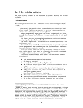 Part 3. How to do Zen meditation 
The three necessary elements of Zen meditation are posture, breathing and no-mind2 
meditation. 
General instruction 
The following instructions come from a text written Japanese Zen master Dgen in the 13th 
Century: 
Truth is perfect and complete in itself. It is not something newly discovered; it has 
always existed. Truth is not far away; it is ever present. It is not something to be 
attained since not one of your steps leads away from it. 
Do not follow the ideas of others, but learn to listen to the wordless voice within 
yourself. Your body and mind will become clear and you will realise the unity of all 
things. 
The slightest movement of your dualistic thinking process will prevent you from 
entering the palace of meditation and wisdom. 
The practice of meditation is not a method for the attainment of realisation – it is 
8 
enlightenment itself. 
Your search among many books, word upon word, may lead you to the depths of 
intellectual knowledge. But to illuminate your true Self you must learn to withdraw, 
turning the light of your attention inwards. 
When your ideas as to mind and body have dropped off naturally, the original 
truth will fully appear. Zen is simply the expression of truth; therefore longing and 
striving (for enlightenment) are not true attitudes of Zen. 
To actualise this meditation you should practice with pure intention and firm 
determination. 
· Your meditation room should be clean and quiet. 
· Eat and drink moderately. 
· Let go of all associations, and put all affairs aside. 
· Do not dwell in thoughts of good or bad, or be concerned with either right or 
wrong. 
· Many thoughts will crowd into your mind - ignore them, letting them go. 
· If they persist be aware of them with the awareness that does not think. In 
other words, think non-thinking3. 
· Just relax and forget that you are meditating. 
· Put aside the operation of your intellect, volition, and consciousness. 
· Stop considering things with your memory, imagination and contemplation. 
· Do not desire enlightenment since that thought will keep you confused. 
2 Posture and breathing are both covered below. No-mind meditation has been mentioned above – see also 
shikantaza below. 
3 In another text, Bendh, Master Dgen wrote, “Steady and immovable, settle into sitting and think of what is not 
thinking. How do you think of what is not thinking? Beyond-thinking.” This beyond-thinking refers to a state of 
active awareness that includes both thinking and not thinking, but does not grasp, or get caught by, either thinking 
or not thinking. When we are sitting, we do not follow or get involved in our thoughts, nor do we stop them. We 
just let them come and go freely. We cannot call it simply thinking, because the thoughts are not pursued or 
grasped. We cannot call zazen not thinking either, because thoughts are coming and going like clouds in the sky. 
When we are sitting, our brain does not stop functioning, just as our stomach is always digesting. Sometimes our 
minds are busy; sometimes calm. Just sitting without worrying about the conditions of our mind is the most 
important point of zazen. When we sit in this way, we are one with Reality, which is ‘beyond-thinking’. 
 