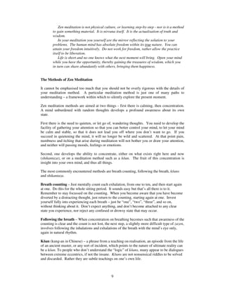 Zen meditation is not physical culture, or learning step-by-step - nor is it a method 
to gain something material. It is nirvana itself. It is the actualisation of truth and 
wisdom. 
In your meditation you yourself are the mirror reflecting the solution to your 
problems. The human mind has absolute freedom within its true nature. You can 
attain your freedom intuitively. Do not work for freedom, rather allow the practice 
itself to be liberation. 
Life is short and no one knows what the next moment will bring. Open your mind 
while you have the opportunity, thereby gaining the treasures of wisdom, which you 
in turn can share abundantly with others, bringing them happiness. 
The Methods of Zen Meditation 
It cannot be emphasised too much that you should not be overly rigorous with the details of 
your meditation method. A particular meditation method is just one of many paths to 
understanding – a framework within which to silently explore the present moment. 
Zen meditation methods are aimed at two things - first there is calming, then concentration. 
A mind unburdened with random thoughts develops a profound awareness about its own 
state. 
First there is the need to quieten, or let go of, wandering thoughts. You need to develop the 
facility of gathering your attention so that you can better control your mind, to let your mind 
be calm and stable, so that it does not lead you off where you don’t want to go. If you 
succeed in quietening the mind, it will no longer be wild and scattered. At that point pain, 
numbness and itching that arise during meditation will not bother you or draw your attention, 
and neither will passing moods, feelings or emotions. 
Second, one develops the ability to concentrate, either on what exists right here and now 
(shikantaza), or on a meditation method such as a kan. The fruit of this concentration is 
insight into your own mind, and thus all things. 
The most commonly encountered methods are breath counting, following the breath, kans 
and shikantaza. 
Breath counting – Just mentally count each exhalation, from one to ten, and then start again 
at one. Do this for the whole sitting period. It sounds easy but that’s all there is to it. 
Remember to stay focussed on the counting. When you become aware that you have become 
diverted by a distracting thought, just return to the counting, starting again at one. Invest 
yourself fully into experiencing each breath – just be “one”, “two”, “three”, and so on, 
without thinking about it. Don’t expect anything, and don’t become attached to any clear 
state you experience, nor reject any confused or drowsy state that may occur. 
Following the breath – When concentration on breathing becomes such that awareness of the 
counting is clear and the count is not lost, the next step, a slightly more difficult type of zazen, 
involves following the inhalations and exhalations of the breath with the mind’s eye only, 
again in natural rhythm. 
Kan (kung-an in Chinese) – a phrase from a teaching on realisation, an episode from the life 
of an ancient master, or any sort of incident, which points to the nature of ultimate reality can 
be a kan. To people who don’t understand the “logic” of kans, many appear to be dialogues 
between extreme eccentrics, if not the insane. Kans are not nonsensical riddles to be solved 
and discarded. Rather they are subtle teachings on one’s own life. 
9 
 