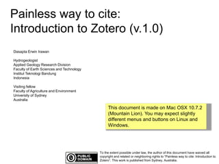 Painless way to cite: 
Introduction to Zotero (v.1.0) 
To the extent possible under law, the author of this document have waived all 
copyright and related or neighboring rights to “Painless way to cite: Introduction to 
Zotero”. This work is published from Sydney, Australia. 
Dasapta Erwin Irawan 
Hydrogeologist 
Applied Geology Research Division 
Faculty of Earth Sciences and Technology 
Institut Teknologi Bandung 
Indonesia 
Visiting fellow 
Faculty of Agriculture and Environment 
University of Sydney 
Australia 
This document is made on Mac OSX 10.7.2 
(Mountain Lion). You may expect slightly 
different menus and buttons on Linux and 
Windows. 
 
