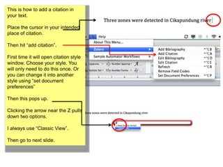 This is how to add a citation in 
your text. 
Place the cursor in your intended 
place of citation. 
Then hit “add citation”. 
First time it will open citation style 
window. Choose your style. You 
will only need to do this once. Or 
you can change it into another 
style using “set document 
preferences” 
Then this pops up. 
Clicking the arrow near the Z pulls 
down two options. 
I always use “Classic View”. 
Then go to next slide. 
 