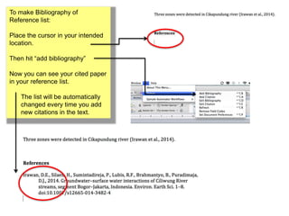 To make Bibliography of 
Reference list: 
Place the cursor in your intended 
location. 
Then hit “add bibliography” 
Now you can see your cited paper 
in your reference list. 
The list will be automatically 
changed every time you add 
new citations in the text. 
 