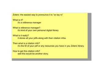 Zotero: the easiest way to pronounce it is “zo tay ro” 
What is it? 
it’s a reference manager 
What is reference manager? 
it’s kind of your own personal digital library 
What is it really? 
it stores all your pdfs along with their citation infos. 
Then what is a citation info? 
it’s the ID of your pdf or any resources you have in you Zotero library. 
How to get this citation info? 
well this would be another story. 
 