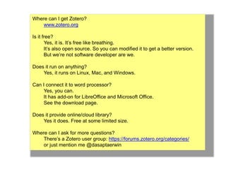 Where can I get Zotero? 
www.zotero.org 
Is it free? 
Yes, it is. It’s free like breathing. 
It’s also open source. So you can modified it to get a better version. 
But we’re not software developer are we. 
Does it run on anything? 
Yes, it runs on Linux, Mac, and Windows. 
Can I connect it to word processor? 
Yes, you can. 
It has add-on for LibreOffice and Microsoft Office. 
See the download page. 
Does it provide online/cloud library? 
Yes it does. Free at some limited size. 
Where can I ask for more questions? 
There’s a Zotero user group: https://forums.zotero.org/categories/ 
or just mention me @dasaptaerwin 
 