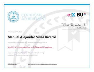 Professor, Department of Mathematics and Statistics
Boston University
Paul Blanchard
VERIFIED CERTIFICATE Verify the authenticity of this certificate at
CERTIFICATE
ACHIEVEMENT
of
VERIFIED
ID
This is to certify that
Manuel Alejandro Vivas Riverol
successfully completed and received a passing grade in
Math226.1x: Introduction to Differential Equations
a course of study offered by BUx, an online learning
initiative of Boston University through edX.
Issued April 9th, 2015 https://verify.edx.org/cert/7c663fbf4a544f64b175e5200c46ecc7
 