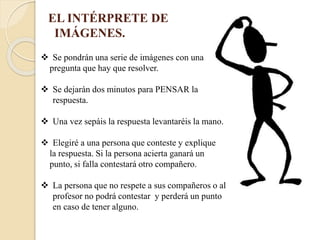 EL INTÉRPRETE DE
IMÁGENES.
Se pondrán una serie de imágenes con una
pregunta que hay que resolver.
Se dejarán dos minutos para PENSAR la
respuesta.
Una vez sepáis la respuesta levantaréis la mano.
Elegiré a una persona que conteste y explique
la respuesta. Si la persona acierta ganará un
punto, si falla contestará otro compañero.
La persona que no respete a sus compañeros o al
profesor no podrá contestar y perderá un punto
en caso de tener alguno.