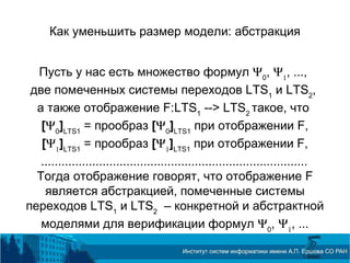 Как уменьшить размер модели: абстракция
Пусть у нас есть множество формул Ψ0
, Ψ1
, ...,
две помеченных системы переходов LTS1
и LTS2
,
а также отображение F:LTS1
--> LTS2
такое, что
[Ψ0
]LTS1
= прообраз [Ψ0
]LTS1
при отображении F,
[Ψ1
]LTS1
= прообраз [Ψ1
]LTS1
при отображении F,
..............................................................................
Тогда отображение говорят, что отображение F
является абстракцией, помеченные системы
переходов LTS1
и LTS2
– конкретной и абстрактной
моделями для верификации формул Ψ0
, Ψ1
, ...
 