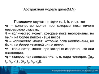 Абстрактная модель game(M,N)
Позициями служат пятерки (u, l, h, v, q), где

u – количество монет про которые пока ничего
невозможно сказать,

l – количество монет, которые пока неопознаны, но
были на более легкой чаше весов,

h – количество монет, которые пока неопознаны, но
были на более тяжелой чаше весов,

v – количество монет, про которые известно, что они
настоящие,
q – (запрос на) взвешивание, т. е. пара четверок ((u1
,
l1
, h1
, v1
) , (u2
, l2
, h2
, v2
)).
 