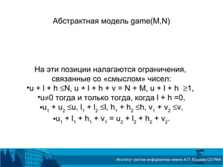 Абстрактная модель game(M,N)
На эти позиции налагаются ограничения,
связанные со «смыслом» чисел:

u + l + h ≤N, u + l + h + v = N + M, u + l + h ≥1,

u≠0 тогда и только тогда, когда l + h =0,
u1
+ u2
≤u, l1
+ l2
≤l, h1
+ h2
≤h, v1
+ v2
≤v,
u1
+ l1
+ h1
+ v1
= u2
+ l2
+ h2
+ v2
.
 