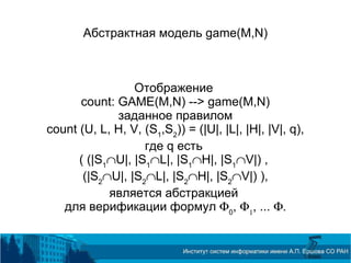 Абстрактная модель game(M,N)
Отображение
count: GAME(M,N) --> game(M,N)
заданное правилом
count (U, L, H, V, (S1
,S2
)) = (|U|, |L|, |H|, |V|, q),
где q есть
( (|S1
∩U|, |S1
∩L|, |S1
∩H|, |S1
∩V|) ,
(|S2
∩U|, |S2
∩L|, |S2
∩H|, |S2
∩V|) ),
является абстракцией
для верификации формул Φ0
, Φ1
, ... Φ.
 