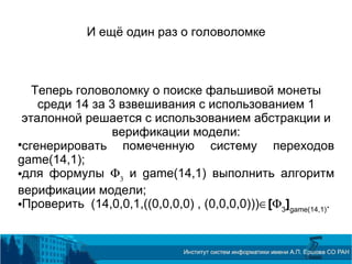 И ещё один раз о головоломке
Теперь головоломку о поиске фальшивой монеты
среди 14 за 3 взвешивания с использованием 1
эталонной решается с использованием абстракции и
верификации модели:

сгенерировать помеченную систему переходов
game(14,1);
для формулы Φ3
и game(14,1) выполнить алгоритм
верификации модели;
Проверить (14,0,0,1,((0,0,0,0) , (0,0,0,0)))∈[Φ3
]game(14,1)
.
 
