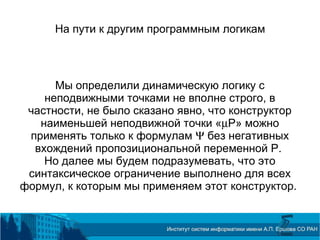 На пути к другим программным логикам
Мы определили динамическую логику с
неподвижными точками не вполне строго, в
частности, не было сказано явно, что конструктор
наименьшей неподвижной точки «µP» можно
применять только к формулам Ψ без негативных
вхождений пропозициональной переменной P.
Но далее мы будем подразумевать, что это
синтаксическое ограничение выполнено для всех
формул, к которым мы применяем этот конструктор.
 