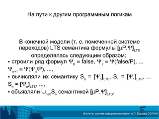 На пути к другим программным логикам
В конечной модели (т. е. помеченной системе
переходов) LTS семантика формулы [µP.Ψ]LTS
определялась следующим образом:
 строили ряд формул Ψ0
≡ false, Ψ1
≡ Ψ(false/P), ...
Ψn+1
≡ Ψ(Ψn
/P), ...,
 вычисляли их семантику S0
= [Ψ0
]LTS
, S1
= [Ψ1
]LTS
, ...
Sn
= [Ψn
]LTS
, ...,
 объявляли ∪n≥0
Sn
семантикой [µP.Ψ]LTS
.
 