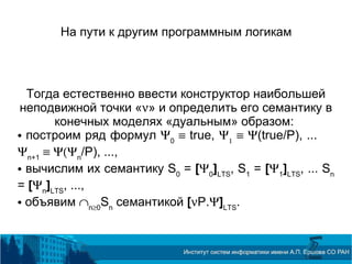 На пути к другим программным логикам
Тогда естественно ввести конструктор наибольшей
неподвижной точки «ν» и определить его семантику в
конечных моделях «дуальным» образом:
 построим ряд формул Ψ0
≡ true, Ψ1
≡ Ψ(true/P), ...
Ψn+1
≡ Ψ(Ψn
/P), ...,
 вычислим их семантику S0
= [Ψ0
]LTS
, S1
= [Ψ1
]LTS
, ... Sn
= [Ψn
]LTS
, ...,
 объявим ∩n≥0
Sn
семантикой [νP.Ψ]LTS
.
 