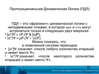 Пропозициональная Динамическая Логика (ПДЛ)
ПДЛ – это «фрагмент» динамической логики с
неподвижными точками, в котором «µ» и «ν» могут
встречаться только в следующих двух макросах:

[α*]Ψ ≡ νP.(Ψ & [α]P),

〈α*〉Ψ ≡ µP.(Ψ ∨ 〈α〉P).
Можно показать, что
в помеченной системе переходов

[α*]Ψ означает «после любого количества итераций
α имеет место Ψ»,

〈α*〉Ψ означает «после некоторого количества
итераций α имеет место Ψ».
 