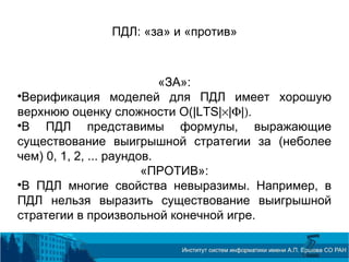ПДЛ: «за» и «против»
«ЗА»:

Верификация моделей для ПДЛ имеет хорошую
верхнюю оценку сложности O(|LTS|×|Φ|).

В ПДЛ представимы формулы, выражающие
существование выигрышной стратегии за (неболее
чем) 0, 1, 2, ... раундов.
«ПРОТИВ»:

В ПДЛ многие свойства невыразимы. Например, в
ПДЛ нельзя выразить существование выигрышной
стратегии в произвольной конечной игре.
 