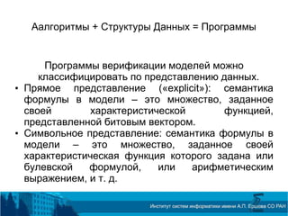 Аалгоритмы + Структуры Данных = Программы
Программы верификации моделей можно
классифицировать по представлению данных.
• Прямое представление («explicit»): семантика
формулы в модели – это множество, заданное
своей характеристической функцией,
представленной битовым вектором.
• Символьное представление: семантика формулы в
модели – это множество, заданное своей
характеристическая функция которого задана или
булевской формулой, или арифметическим
выражением, и т. д.
 