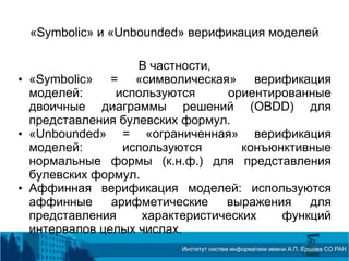 «Symbolic» и «Unbounded» верификация моделей
В частности,
• «Symbolic» = «символическая» верификация
моделей: используются ориентированные
двоичные диаграммы решений (OBDD) для
представления булевских формул.
• «Unbounded» = «ограниченная» верификация
моделей: используются конъюнктивные
нормальные формы (к.н.ф.) для представления
булевских формул.
• Аффинная верификация моделей: используются
аффинные арифметические выражения для
представления характеристических функций
интервалов целых числах.
 