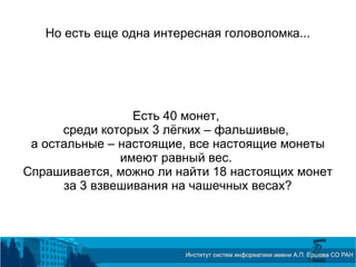 Но есть еще одна интересная головоломка...
Есть 40 монет,
среди которых 3 лёгких – фальшивые,
а остальные – настоящие, все настоящие монеты
имеют равный вес.
Спрашивается, можно ли найти 18 настоящих монет
за 3 взвешивания на чашечных весах?
 