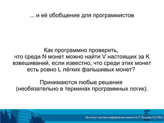 ... и её обобщение для программистов
Как программно проверить,
что среди N монет можно найти V настоящих за K
взвешиваний, если известно, что среди этих монет
есть ровно L лёгких фальшивых монет?
Принимаются любые решения
(необязательно в терминах программных логик).
 