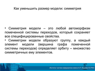 Как уменьшить размер модели: симметрия

Симметрия модели – это любой автоморфизм
помеченной системы переходов, который сохраняет
все специфицированные свойства.

Симметрии модели образуют группу, а каждый
элемент модели (вершина графа помеченной
системы переходов) определяет орбиту – множество
симметричных ему элементов.
 