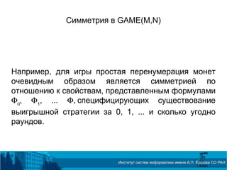 Симметрия в GAME(M,N)
Например, для игры простая перенумерация монет
очевидным образом является симметрией по
отношению к свойствам, представленным формулами
Φ0
, Φ1
, ... Φ, специфицирующих существование
выигрышной стратегии за 0, 1, ... и сколько угодно
раундов.
 