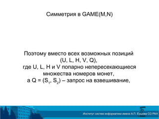 Симметрия в GAME(M,N)
Поэтому вместо всех возможных позиций
(U, L, H, V, Q),
где U, L, H и V попарно непересекающиеся
множества номеров монет,
а Q = (S1
, S2
) – запрос на взвешивание,
 