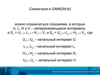 Симметрия в GAME(M,N)
можно ограничиться позициями, в которых
U, L, H и V – непересекающиеся интервалы,
а S1
= U1
∪ L1
∪ H1
∪ V1
и S2
= U2
∪ L2
∪ H2
∪ V2
, где
U1
∪ U2
– начальный интервал U,
L1
∪ L2
– начальный интервал L,
H1
∪ H2
– начальный интервал H,
U1
∪ U2
– начальный интервал V.
 