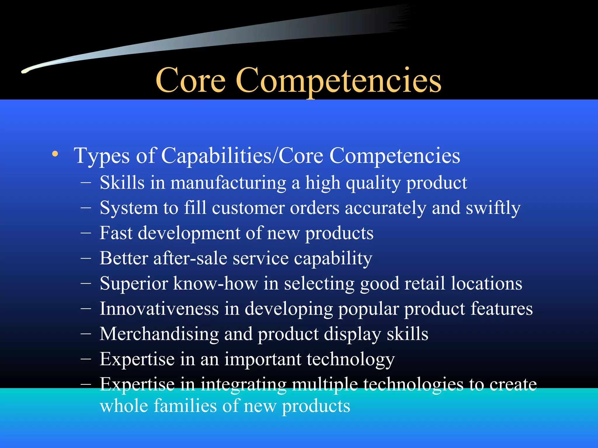 Core Competencies
• Types of Capabilities/Core Competencies
– Skills in manufacturing a high quality product
– System to fill customer orders accurately and swiftly
– Fast development of new products
– Better after-sale service capability
– Superior know-how in selecting good retail locations
– Innovativeness in developing popular product features
– Merchandising and product display skills
– Expertise in an important technology
– Expertise in integrating multiple technologies to create
whole families of new products
 