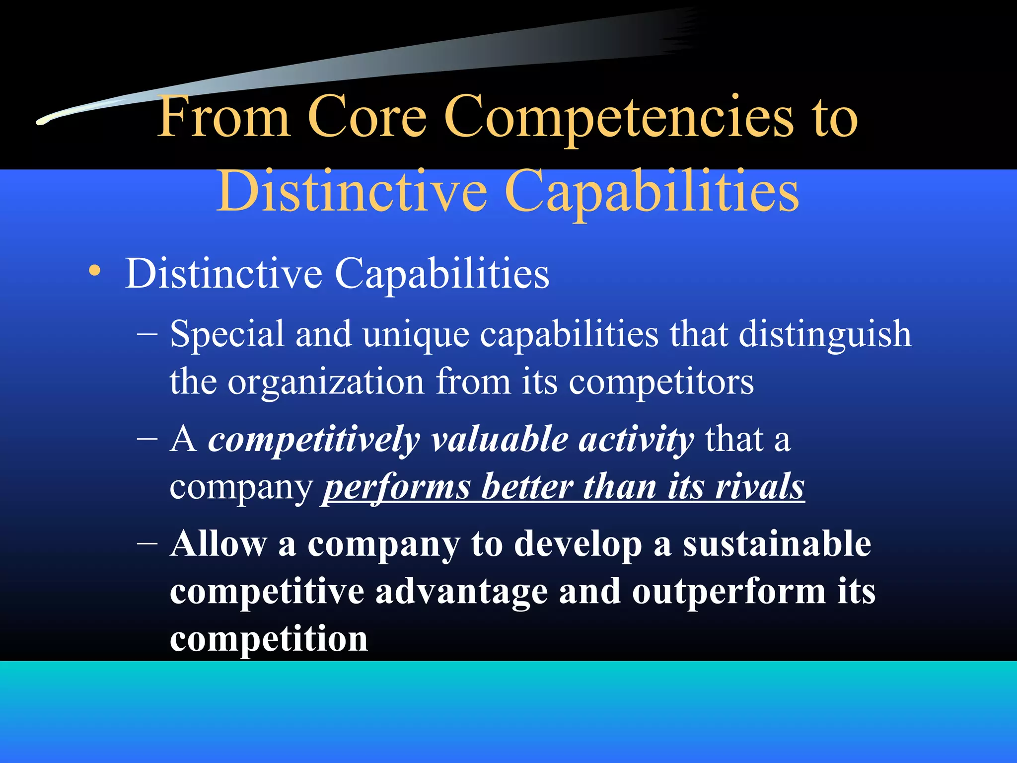From Core Competencies to
Distinctive Capabilities
• Distinctive Capabilities
– Special and unique capabilities that distinguish
the organization from its competitors
– A competitively valuable activity that a
company performs better than its rivals
– Allow a company to develop a sustainable
competitive advantage and outperform its
competition
 