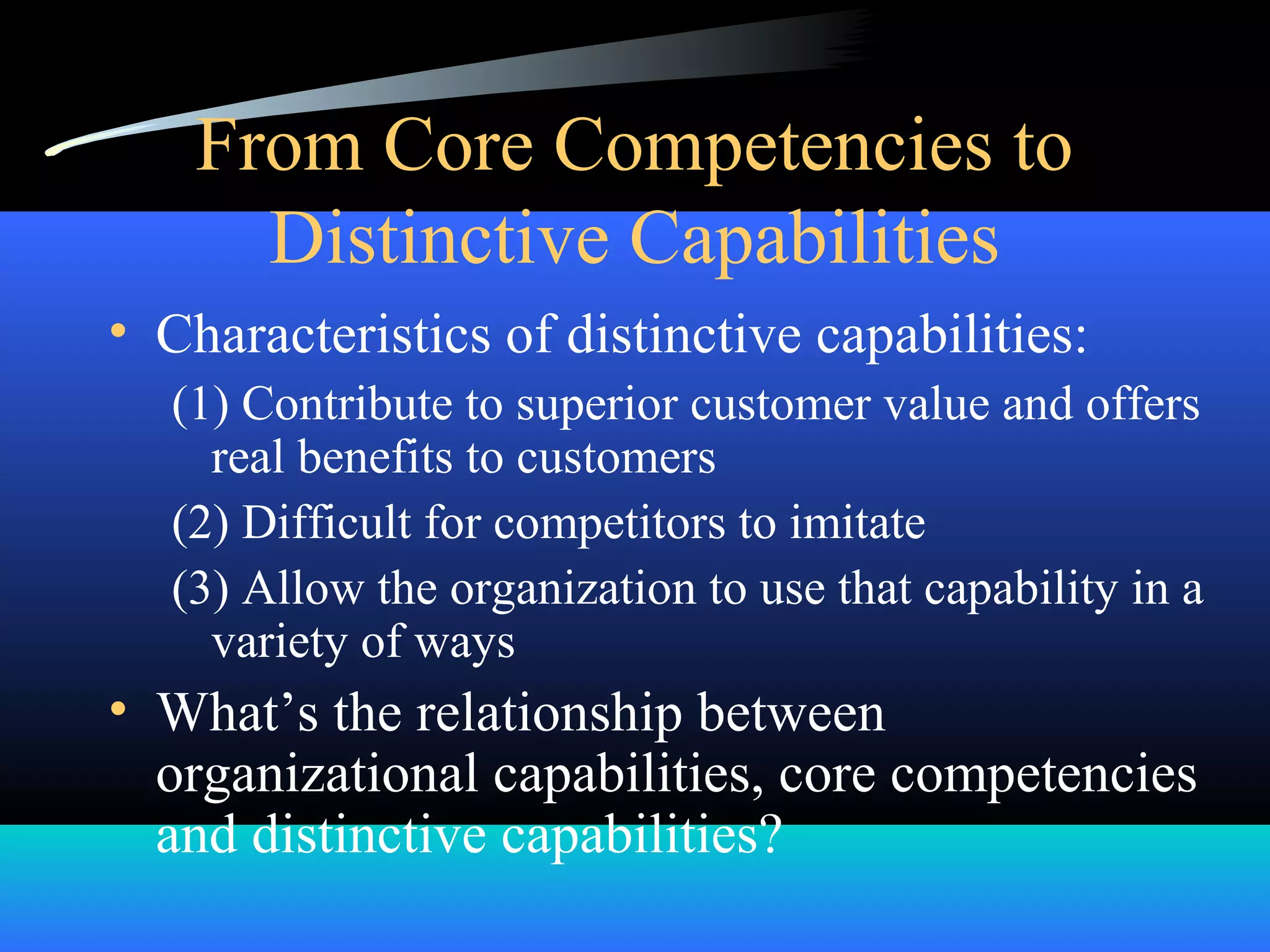 From Core Competencies to
Distinctive Capabilities
• Characteristics of distinctive capabilities:
(1) Contribute to superior customer value and offers
real benefits to customers
(2) Difficult for competitors to imitate
(3) Allow the organization to use that capability in a
variety of ways
• What’s the relationship between
organizational capabilities, core competencies
and distinctive capabilities?
 