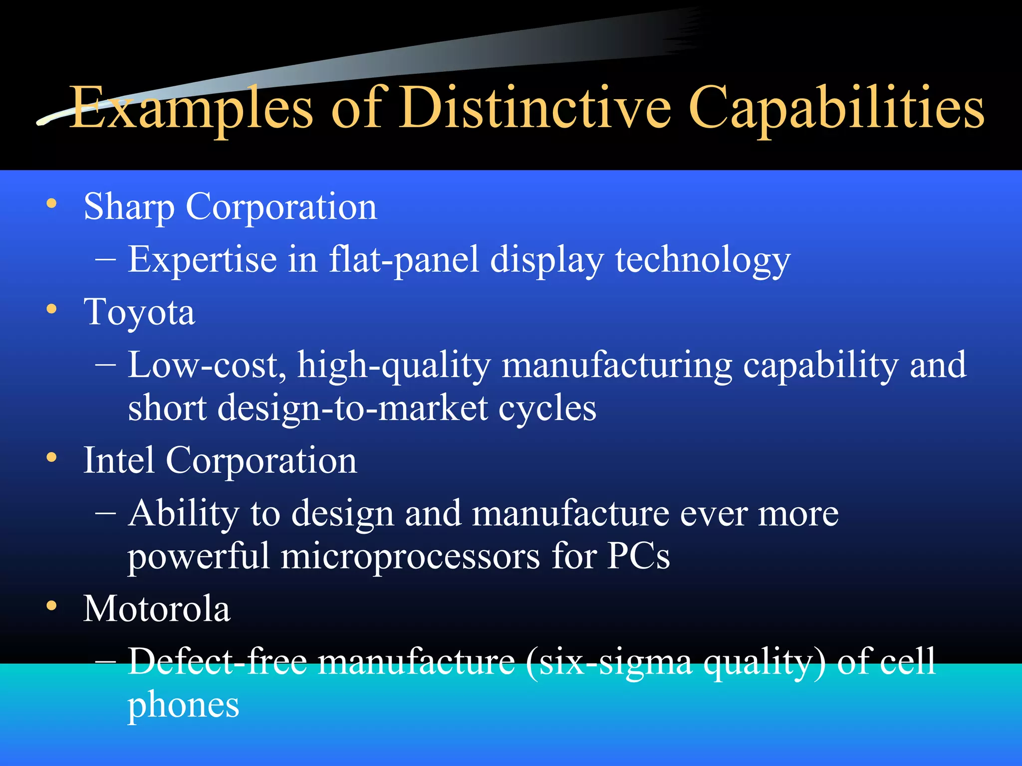 Examples of Distinctive Capabilities
• Sharp Corporation
– Expertise in flat-panel display technology
• Toyota
– Low-cost, high-quality manufacturing capability and
short design-to-market cycles
• Intel Corporation
– Ability to design and manufacture ever more
powerful microprocessors for PCs
• Motorola
– Defect-free manufacture (six-sigma quality) of cell
phones
 