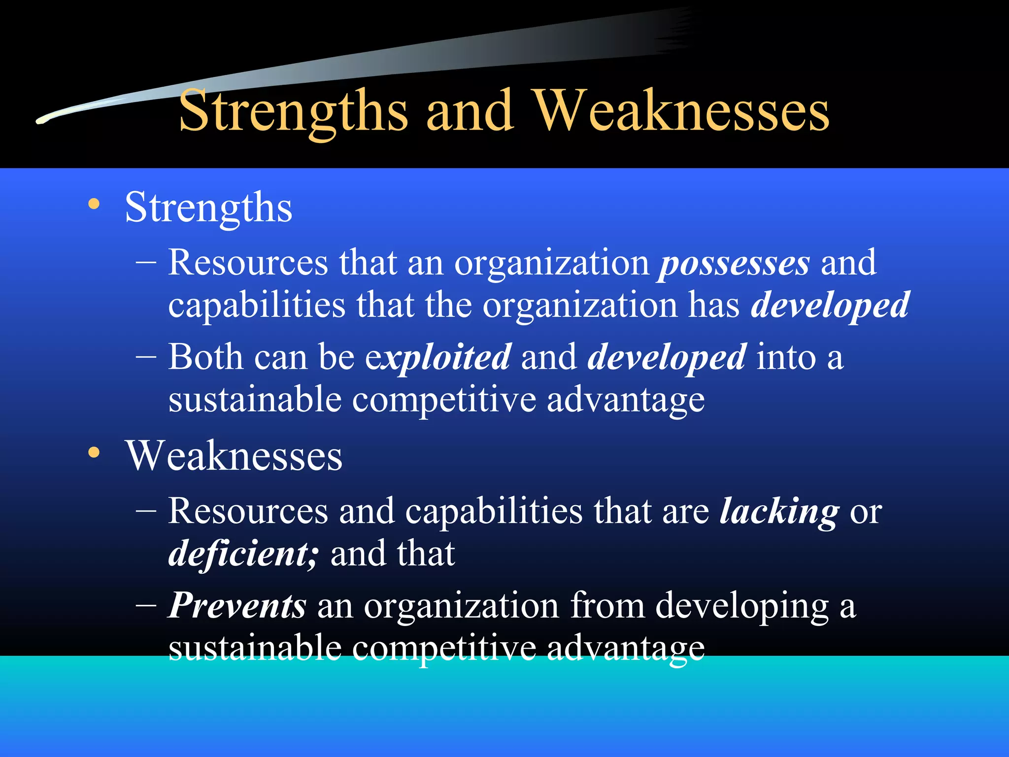 Strengths and Weaknesses
• Strengths
– Resources that an organization possesses and
capabilities that the organization has developed
– Both can be exploited and developed into a
sustainable competitive advantage
• Weaknesses
– Resources and capabilities that are lacking or
deficient; and that
– Prevents an organization from developing a
sustainable competitive advantage
 