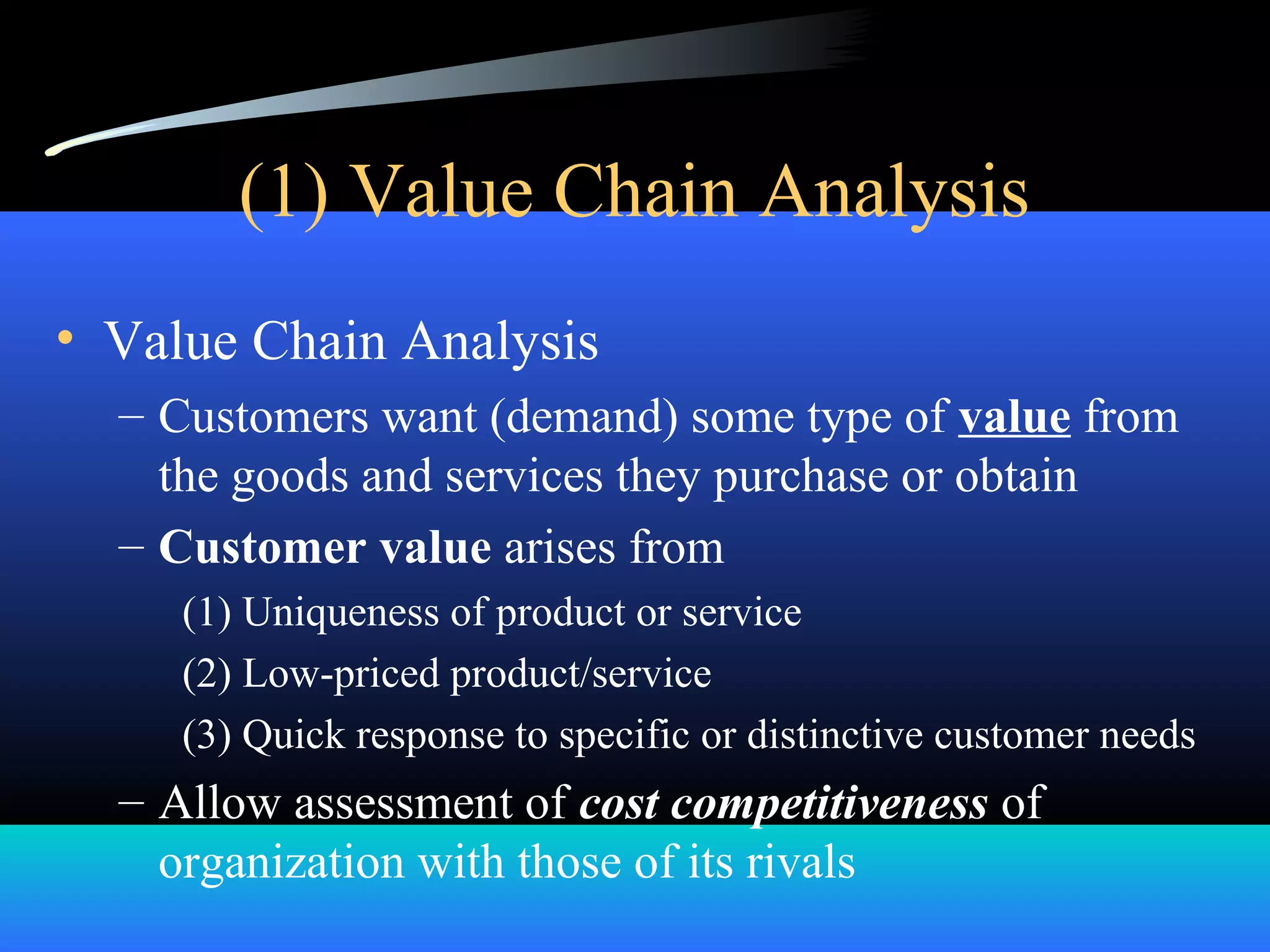 (1) Value Chain Analysis
• Value Chain Analysis
– Customers want (demand) some type of value from
the goods and services they purchase or obtain
– Customer value arises from
(1) Uniqueness of product or service
(2) Low-priced product/service
(3) Quick response to specific or distinctive customer needs
– Allow assessment of cost competitiveness of
organization with those of its rivals
 