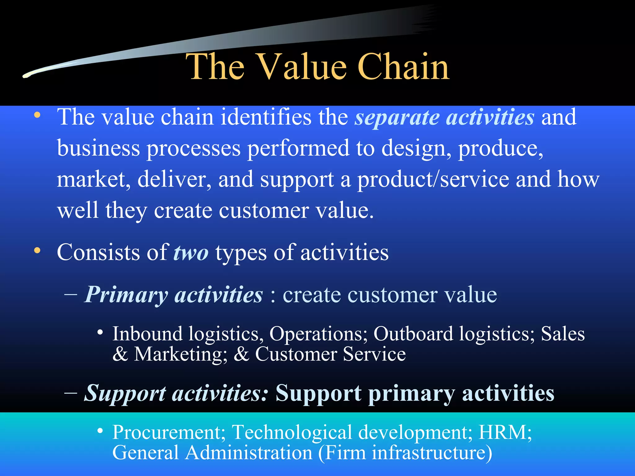 The Value Chain
• The value chain identifies the separate activities and
business processes performed to design, produce,
market, deliver, and support a product/service and how
well they create customer value.
• Consists of two types of activities
– Primary activities : create customer value
• Inbound logistics, Operations; Outboard logistics; Sales
& Marketing; & Customer Service
– Support activities: Support primary activities
• Procurement; Technological development; HRM;
General Administration (Firm infrastructure)
 